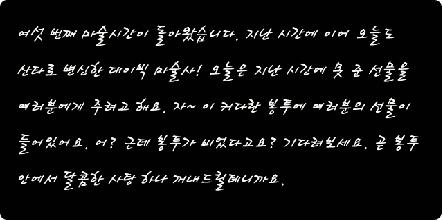 여섯번째 마술시간이 돌아왔습니다. 지난 시간에 이어 오늘도 산타로 변신한 대이빅 마술사. 오늘은 지난 시간에 못 준 선물을 여러분에게 주려고 해요. 자~ 이 커다란 봉투에 여러분의 선물이 들어있어요. 근데 봉투가 비었다고요? 기다려보세요. 곧 봉투 안에서 달콤한 사탕 하나 꺼내드릴테니까요. 